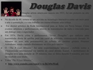 









Douglas artista americano nasceu em 1933, foi um pioneiro na arte
elctrónica.
Na década de 60, tornou-se um actvista na tecnologia interactiva como um meio para
a arte e comunição, e o seu trabalho era essencialmente uma crítica.
Foi diretor artístico da Rede Internacional para as Artes em Nova Iorque. Criou
eventos artísticos e performances, através de transmissões de rádio e televisão para
um diálogo com o espectador.
Em 1976, Davis criou a performance “Seven Thoughts” que realizou uma
transmissão direta de satélite para um canal de televisão, comunicando durante 30
minutos os seus sete pensamentos no telhado do enorme ginásio Houston
Astrodome, sendo captado diretamente ao vivo pelo satélite.
O “The 9 Last Minutes” foi uma experimentação artística , exibida como a
1ªtransmissão internacional via satélite do canal alemão Kassel. A performance de
Douglas teve uma duração de 29 minutos, mas só falou durante 9 minutos, por isso
ter recebido esse título.
Vídeo“The 9 Last Minutes” :
 http://www.youtube.com/watch?v=n-fhUb9wWmE

 
