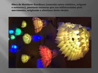 Obra de Matthew Gardiner (conexão entre robótica, origami
e natureza), possuem sensores que sao influenciados pelo
movimento, originado a abertura deste obejto.

 