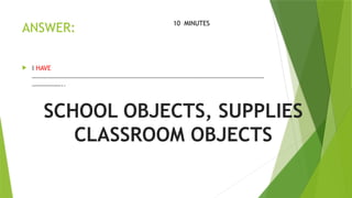 ANSWER:
 I HAVE
………………………………………………………………………………………………………………………………
………………..
10 MINUTES
SCHOOL OBJECTS, SUPPLIES
CLASSROOM OBJECTS
 