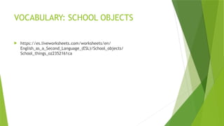 VOCABULARY: SCHOOL OBJECTS
 https://es.liveworksheets.com/worksheets/en/
English_as_a_Second_Language_(ESL)/School_objects/
School_things_oz2352161ca
 
