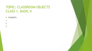 TOPIC: CLASSROOM OBJECTS
CLASS 1, BASIC II
 STUDENTS:
1
2
3
 