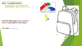 GROUP ACTIVITY…
STICK PICTURES ABOUT 10 CLASSROOM
OBJECTS AND CREATE A TEXT USING :
WE HAVE…………………….
roxana_58_lc@hotmail.com
TOPIC: CLASSROOM OBJECTS.
 