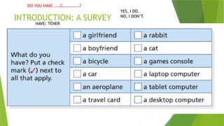 INTRODUCTION: A SURVEY
YES, I DO.
NO, I DON’T.
DO YOU HAVE ……C…………….?
HAVE: TENER
 