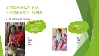 ACTION: HAVE, HAS
TRANSLATION_ TENER
 TO DESCRIBE POSSESSION
I HAVE A BABY
GIRL . HER
NAME IS
VALENTINA
VALENTINA
HAS A DOLL
I
YOU
WE
THEY
HE
SHE
IT
 