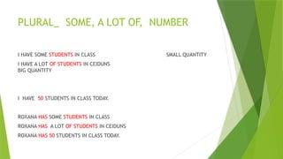 PLURAL_ SOME, A LOT OF, NUMBER
I HAVE SOME STUDENTS IN CLASS SMALL QUANTITY
I HAVE A LOT OF STUDENTS IN CEIDUNS
BIG QUANTITY
I HAVE 50 STUDENTS IN CLASS TODAY.
ROXANA HAS SOME STUDENTS IN CLASS
ROXANA HAS A LOT OF STUDENTS IN CEIDUNS
ROXANA HAS 50 STUDENTS IN CLASS TODAY.
 