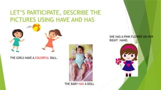 LET’S PARTICIPATE, DESCRIBE THE
PICTURES USING HAVE AND HAS
THE BABY HAS A DOLL
THE GIRLS HAVE A COLORFUL BALL.
SHE HAS A PINK FLOWER ON HER
RIGHT HAND.
 