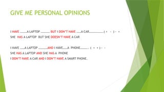 GIVE ME PERSONAL OPINIONS
I HAVE ………A LAPTOP ………… BUT I DON’T HAVE ……A CAR……………….( + - ) - +
SHE HAS A LAPTOP BUT SHE DOESN’T HAVE A CAR
I HAVE ……A LAPTOP …………AND I HAVE……A PHONE……….. ( + + ) - -
SHE HAS A LAPTOP AND SHE HAS A PHONE
I DON’T HAVE A CAR AND I DON’T HAVE A SMART PHONE.
 
