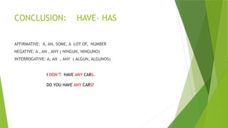 CONCLUSION: HAVE- HAS
AFFIRMATIVE: A, AN, SOME, A LOT OF, NUMBER
NEGATIVE: A , AN , ANY ( NINGUN, NINGUNO)
INTERROGATIVE: A, AN , ANY ( ALGUN, ALGUNOS)
I DON’T HAVE ANY CARS.
DO YOU HAVE ANY CARS?
 