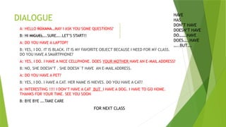 DIALOGUE
A: HELLO ROXANA…MAY I ASK YOU SOME QUESTIONS?
B: HI MIGUEL….SURE…..LET’S START!!
A: DO YOU HAVE A LAPTOP?
B: YES, I DO. IT IS BLACK. IT IS MY FAVORITE OBJECT BECAUSE I NEED FOR MY CLASS.
DO YOU HAVE A SMARTPHONE?
A: YES, I DO. I HAVE A NICE CELLPHONE. DOES YOUR MOTHER HAVE AN E-MAIL ADDRESS?
B: NO, SHE DOESN’T . SHE DOESN´T HAVE AN E-MAIL ADDRESS.
A: DO YOU HAVE A PET?
B: YES, I DO. I HAVE A CAT. HER NAME IS NIEVES. DO YOU HAVE A CAT?
A: INTERESTING !!!! I DON’T HAVE A CAT BUT I HAVE A DOG. I HAVE TO GO HOME.
THANKS FOR YOUR TIME. SEE YOU SOON
B: BYE BYE ….TAKE CARE
HAVE
HAS
DON’T HAVE
DOESN’T HAVE
DO…….HAVE
DOES…..HAVE
…..BUT….
FOR NEXT CLASS
 