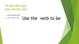 To describe age:
how old are you?
1. I have 30 years old
2. I am 17 years old.
Use the verb to be
 