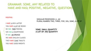 POSITIVE:
I HAVE A NEW LAPTOP
YOU HAVE A LOT OF BOOKS
HE HAS TWO FRIENDS
SHE HAS A SMARTPHONE
IT HAS AN ORANGE
WE HAVE ENGLISH CLASSES
THEY HAVE SOME TABLETS
YOU HAVE GOOD PARENTS
GRAMMAR: SOME, ANY RELATED TO
HAVE AND HAS( POSITIVE, NEGATIVE, QUESTION)
SINGULAR POSSESSIONS: A , AN
PLURAL:NUMBER( TWO, THREE, FIVE, SIX), SOME, A LOT OF
SOME: SMALL QUANTITY
A LOT OF: BIG QUANTITY
 