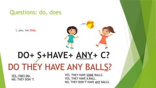 Questions: do, does
I, you, we,they
DO+ S+HAVE+ ANY+ C?
DO THEY HAVE ANY BALLS?
YES, THEY DO.
NO, THEY DON´T.
YES, THEY HAVE SOME BALLS.
YES, THEY HAVE A BALL.
NO, THEY DON’T HAVE ANY BALLS.
 