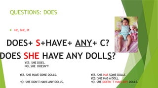 QUESTIONS: DOES
 HE, SHE, IT.
DOES+ S+HAVE+ ANY+ C?
DOES SHE HAVE ANY DOLLS?
YES, SHE HAVE SOME DOLLS. YES, SHE HAS SOME DOLLS
YES, SHE HAS A DOLL.
NO, SHE DON’T HAVE ANY DOLLS. NO, SHE DOESN´T HAVE ANY DOLLS.
YES, SHE DOES.
NO, SHE DOESN’T
 