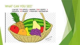 WHAT CAN YOU SEE?
I CAN SEE TWO APPLES, A BANANA, SOME GRAPES, A
PINEAPPLE, AN ORANGE , A PEAR AND A WATERMELON.
 
