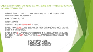 CREATE A CONVERSATION USING : A, AN , SOME, ANY ----RELATED TO HAVE ,
HAS AND TECHNOLOGY.
A: HELLO DEAR …….AND ………….I AM A TV REPORTER. LET ME ASK YOU SOME
QUESTIONS ABOUT TECHNOLOGY:
B: OK…IT’S INTERESTING
C: LET’S START !
A: DO YOU HAVE ANY COMPUTERS AT HOME?
B: YES , I HAVE SOME COMPUTERS. ONE OF THEM IS IN MY LOVING ROOM AND THE
OTHER IS IN MY BEDROOM.
C: YES, I HAVE A LAPTOP COMPUTER BECAUSE IT IS NECESSARY FOR MY CLASSES
BUT I D0N´T HAVE ANY TABLETS. I THINK, A LAPTOP IS MORE COMFORTABLE FOR
CLASSES.
A: TV REPORTER, ALVARO
B: PARTICIPANT 1, ALEXANDRA
C: PARTICIPANT 2, KATHERINE
 