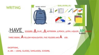 WRITING
I HAVE SCISSORS, A GLUE, A NOTEBOOK, A PENCIL, A PEN, A RULER, ANERASER,
THREE BOOKS, AYELLOW HIGHLIGHTER, FIVE FOLDERS AND A USB.
EXCEPTIONS_
A , AN .---JEANS, GLASSES, SUNGLASSES, SCISSORS.
RUBBER
 