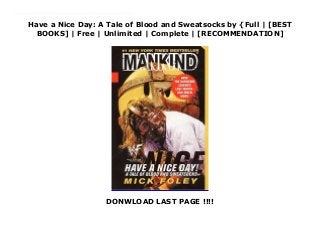 Have a Nice Day: A Tale of Blood and Sweatsocks by {Full | [BEST
BOOKS] | Free | Unlimited | Complete | [RECOMMENDATION]
DONWLOAD LAST PAGE !!!!
Download Have a Nice Day: A Tale of Blood and Sweatsocks PDF Online Mick Foley is a nice man, a family man who loves amusement parks and eating ice cream in bed. So how to explain those Japanese death matches in rings with explosives, golden thumbtacks and barbed wire instead of rope? The second-degree burn tissue? And the missing ear that was ripped off during a bout-in which he kept fighting? Here is an intimate glimpse into Mick Foley's mind, his history, his work and what some might call his pathology. Now with a bonus chapter summarizing the past 15 months-from his experience as a bestselling author through his parting thoughts before his final match. A tale of blood, sweat, tears and more blood-all in his own words-straight from the twisted genius behind Cactus Jack, Dude Love, and Mankind.
 