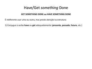 Have/Get something Done
GET SOMETHING DONE ou HAVE SOMETHING DONE
É indiferente usar uma ou outra, mas preste atenção na estrutura:
1) Conjugue o verbo have ou get adequadamente (presente, passado, futuro, etc.)
 