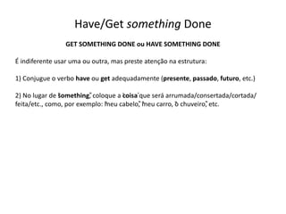 Have/Get something Done
GET SOMETHING DONE ou HAVE SOMETHING DONE
É indiferente usar uma ou outra, mas preste atenção na estrutura:
1) Conjugue o verbo have ou get adequadamente (presente, passado, futuro, etc.)
2) No lugar de “something”, coloque a ‘coisa’que será arrumada/consertada/cortada/
feita/etc., como, por exemplo: “meu cabelo”, “meu carro, “o chuveiro”, etc.
 