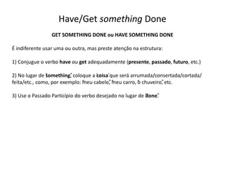 Have/Get something Done
GET SOMETHING DONE ou HAVE SOMETHING DONE
É indiferente usar uma ou outra, mas preste atenção na estrutura:
1) Conjugue o verbo have ou get adequadamente (presente, passado, futuro, etc.)
2) No lugar de “something”, coloque a ‘coisa’que será arrumada/consertada/cortada/
feita/etc., como, por exemplo: “meu cabelo”, “meu carro, “o chuveiro”, etc.
3) Use o Passado Particípio do verbo desejado no lugar de “done”.
 