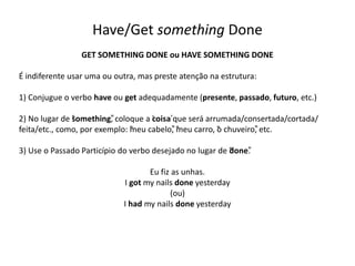 Have/Get something Done
GET SOMETHING DONE ou HAVE SOMETHING DONE
É indiferente usar uma ou outra, mas preste atenção na estrutura:
1) Conjugue o verbo have ou get adequadamente (presente, passado, futuro, etc.)
2) No lugar de “something”, coloque a ‘coisa’que será arrumada/consertada/cortada/
feita/etc., como, por exemplo: “meu cabelo”, “meu carro, “o chuveiro”, etc.
3) Use o Passado Particípio do verbo desejado no lugar de “done”.
Eu fiz as unhas.
I got my nails done yesterday
(ou)
I had my nails done yesterday
 
