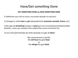 Have/Get something Done
GET SOMETHING DONE ou HAVE SOMETHING DONE
É indiferente usar uma ou outra, mas preste atenção na estrutura:
1) Conjugue o verbo have ou get adequadamente (presente, passado, futuro, etc.)
2) No lugar de “something”, coloque a ‘coisa’que será arrumada/consertada/cortada/
feita/etc., como, por exemplo: “meu cabelo”, “meu carro, “o chuveiro”, etc.
3) Use o Passado Particípio do verbo desejado no lugar de “done”.
Nós consertaremos o portão.
We will have the gate fixed.
ou
We will get the gate fixed.
 