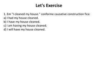 Let's Exercise
1. Em "I cleaned my house." conforme causative construction fica:
a) I had my house cleaned.
b) I have my house cleaned.
c) I am having my house cleaned.
d) I will have my house cleaned.
 