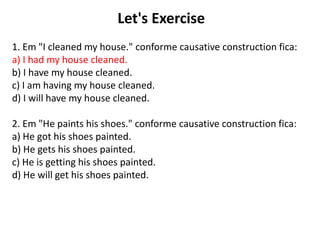Let's Exercise
1. Em "I cleaned my house." conforme causative construction fica:
a) I had my house cleaned.
b) I have my house cleaned.
c) I am having my house cleaned.
d) I will have my house cleaned.
2. Em "He paints his shoes." conforme causative construction fica:
a) He got his shoes painted.
b) He gets his shoes painted.
c) He is getting his shoes painted.
d) He will get his shoes painted.
 