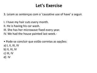 Let's Exercise
3. Leiam as sentenças com o 'causative use of have' a seguir.
I. I have my hair cuts every month.
II. He is having his car wash.
III. She has her microwave fixed every year.
IV. We had the house painted last week.-
• Pode-se concluir que estão corretas as opções:
a) I, II, III, IV
b) II, III, IV
c) III, IV
d) IV
 