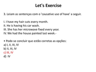 Let's Exercise
3. Leiam as sentenças com o 'causative use of have' a seguir.
I. I have my hair cuts every month.
II. He is having his car wash.
III. She has her microwave fixed every year.
IV. We had the house painted last week.-
• Pode-se concluir que estão corretas as opções:
a) I, II, III, IV
b) II, III, IV
c) III, IV
d) IV
 