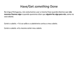 Have/Get something Done
Na Língua Portuguesa, nós costumamos usar a mesma frase quando dizemos que nós
mesmos fizemos algo e quando queremos dizer que alguém fez algo para nós, como no
caso abaixo.
Cortei o cabelo. = Fui ao salão e a cabeleireira cortou o meu cabelo.
Cortei o cabelo. –= Eu mesmo cortei meu cabelo.
 