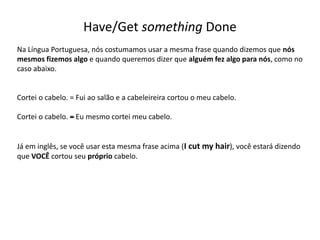 Have/Get something Done
Na Língua Portuguesa, nós costumamos usar a mesma frase quando dizemos que nós
mesmos fizemos algo e quando queremos dizer que alguém fez algo para nós, como no
caso abaixo.
Cortei o cabelo. = Fui ao salão e a cabeleireira cortou o meu cabelo.
Cortei o cabelo. –= Eu mesmo cortei meu cabelo.
Já em inglês, se você usar esta mesma frase acima (I cut my hair), você estará dizendo
que VOCÊ cortou seu próprio cabelo.
 
