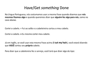 Have/Get something Done
Na Língua Portuguesa, nós costumamos usar a mesma frase quando dizemos que nós
mesmos fizemos algo e quando queremos dizer que alguém fez algo para nós, como no
caso abaixo.
Cortei o cabelo. = Fui ao salão e a cabeleireira cortou o meu cabelo.
Cortei o cabelo. –= Eu mesmo cortei meu cabelo.
Já em inglês, se você usar esta mesma frase acima (I cut my hair), você estará dizendo
que VOCÊ cortou seu próprio cabelo.
Para dizer que a cabelereira fez o serviço, você terá que dizer algo do tipo:
 