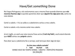 Have/Get something Done
Na Língua Portuguesa, nós costumamos usar a mesma frase quando dizemos que nós
mesmos fizemos algo e quando queremos dizer que alguém fez algo para nós, como no
caso abaixo.
Cortei o cabelo. = Fui ao salão e a cabeleireira cortou o meu cabelo.
Cortei o cabelo. –= Eu mesmo cortei meu cabelo.
Já em inglês, se você usar esta mesma frase acima (I cut my hair), você estará dizendo
que VOCÊ cortou seu próprio cabelo.
Para dizer que a cabelereira fez o serviço, você terá que dizer algo do tipo:
Eu tive meu cabelo cortado”
I had my hair cut.
VERBO HAVE NO TEMPO VERBAL + OBJETO + PARTICÍPIO PASSADO
DA ORAÇÃO
 