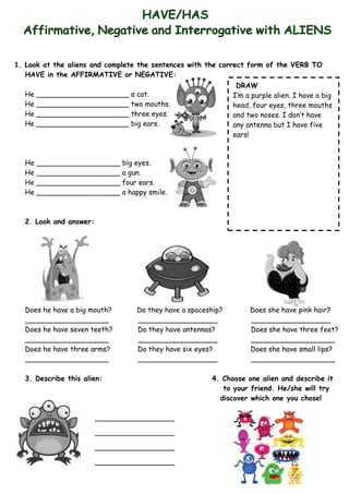 1. Look at the aliens and complete the sentences with the correct form of the VERB TO
   HAVE in the AFFIRMATIVE or NEGATIVE:
                                                              DRAW
  He   _____________________ a cat.                          I’m a purple alien. I have a big
  He   _____________________ two mouths.                     head, four eyes, three mouths
  He   _____________________ three eyes.                     and two noses. I don’t have
  He   _____________________ big ears.                       any antenna but I have five
                                                             ears!



  He   ___________________ big eyes.
  He   ___________________ a gun.
  He   ___________________ four ears.
  He   ___________________ a happy smile.



  2. Look and answer:




  Does he have a big mouth?      Do they have a spaceship?        Does she have pink hair?
  ___________________            __________________               __________________
  Does he have seven teeth?      Do they have antennas?           Does she have three feet?
  ___________________            __________________               ___________________
  Does he have three arms?       Do they have six eyes?           Does she have small lips?
  ___________________            __________________               ___________________

  3. Describe this alien:                             4. Choose one alien and describe it
                                                         to your friend. He/she will try
                                                        discover which one you chose!

                        __________________

                        __________________

                        __________________

                        __________________
 