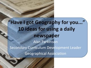 “ Have I got Geography for you...” 10 ideas for using a daily newspaper Alan Parkinson Secondary Curriculum Development Leader Geographical Association 