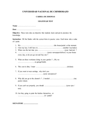 UNIVERSIDAD NACIONAL DE CHIMBORAZO
CARREA DE IDIOMAS
GRAMMAR TEST
Name: …………………………
Date: ………………………………….
Objective: These tests take an objective that students learn and put in practices the
knowledge.
Instruction: Fill the blanks with the correct form in passive voice. Each items take a value
of 1 point.
1. We ………………………………………………. (the house/paint) at the moment.
2. I lost my key. I will have to…………………………………….(another key/make).
3. When was the last time you……………………………………….(your hair/cut) ?
4. ………………………………………….(you/a newspaper/deliver) to your house
every day, or do you go out and buy one ?
5. What are those workmen doing in your garden ? ...Oh, we
………………………..(a garage/build).
6. This coat is dirty. I must ……………………………………………..(it/clean).
7. If you want to wear earrings, why don't you
…………………………………….(your ears/pierce)?
8. Why did you go to the cleaner's ? ...I needed ………………………………….(my
jacket /clean).
9. If you can't see properly, you should ……………………………… (your eyes /
test).
10. Are they going to paint the kitchen themselves, or
…………………………………….. (it / paint)?
SIGNATURE ……………………
 