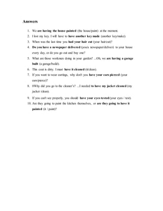 Answers
1. We are having the house painted (the house/paint) at the moment.
2. I lost my key. I will have to have another key made (another key/make).
3. When was the last time you had your hair cut (your hair/cut)?
4. Do you have a newspaper delivered (you/a newspaper/deliver) to your house
every day, or do you go out and buy one?
5. What are those workmen doing in your garden? ...Oh, we are having a garage
built (a garage/build).
6. This coat is dirty. I must have it cleaned (it/clean).
7. If you want to wear earrings, why don't you have your ears pierced (your
ears/pierce)?
8. 8Why did you go to the cleaner’s? ...I needed to have my jacket cleaned (my
jacket /clean).
9. If you can't see properly, you should have your eyes tested(your eyes / test).
10. Are they going to paint the kitchen themselves, or are they going to have it
painted (it / paint)?
 