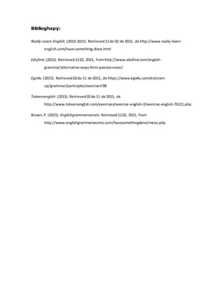 Biblioghapy:
Really-Learn-English.(2010-2015). Retrieved11de 02 de 2015, de http://www.really-learn-
english.com/have-something-done.html
Edufind.(2015). Retrieved1102, 2015, fromhttp://www.edufind.com/english-
grammar/alternative-ways-form-passive-voice/
Ego4u.(2015). Retrieved02de 11 de 2015, de https://www.ego4u.com/en/cram-
up/grammar/participles/exercises?08
Tolearnenglish.(2015). Retrieved02de 11 de 2015, de
http://www.tolearnenglish.com/exercises/exercise-english-2/exercise-english-76121.php
Brown,P. (2015). Englishgrammarsecrets.Retrieved1102, 2015, from
http://www.englishgrammarsecrets.com/havesomethingdone/menu.php
 