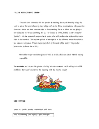 "HAVE SOMETHING DONE"
You can form sentences that are passive in meaning but not in form by using the
verb to get or the verb to have in place of the verb to be. These constructions often describe
situations where we want someone else to do something for us or where we are going to
hire someone else to do something for us. The subject is active, but he is only doing the
"getting". It is the unnamed person who is gotten who will perform the action of the main
verb in the sentence. That second person is not explicit in the sentence when the sentence
has a passive meaning. We are more interested in the result of the activity than in the
person that performs the activity.
One of the ways we use the passive voice is to talk about an action without saying
who did it.
For example, we can see this person relaxing because someone else is taking care of his
problems! How can we express this meaning with the passive voice?
STRUCTURE
There is a special passive construction with have:
have + something (the object) + past participle
 