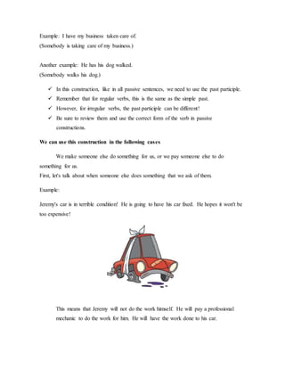 Example: I have my business taken care of.
(Somebody is taking care of my business.)
Another example: He has his dog walked.
(Somebody walks his dog.)
 In this construction, like in all passive sentences, we need to use the past participle.
 Remember that for regular verbs, this is the same as the simple past.
 However, for irregular verbs, the past participle can be different!
 Be sure to review them and use the correct form of the verb in passive
constructions.
We can use this construction in the following cases
We make someone else do something for us, or we pay someone else to do
something for us.
First, let's talk about when someone else does something that we ask of them.
Example:
Jeremy's car is in terrible condition! He is going to have his car fixed. He hopes it won't be
too expensive!
This means that Jeremy will not do the work himself. He will pay a professional
mechanic to do the work for him. He will have the work done to his car.
 