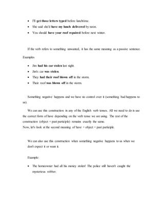  I'll get those letters typed before lunchtime.
 She said she'd have my lunch delivered by noon.
 You should have your roof repaired before next winter.
If the verb refers to something unwanted, it has the same meaning as a passive sentence.
Examples
 Jim had his car stolen last night.
 Jim's car was stolen.
 They had their roof blown off in the storm.
 Their roof was blown off in the storm.
Something negative happens and we have no control over it (something bad happens to
us).
We can use this construction in any of the English verb tenses. All we need to do is use
the correct form of have depending on the verb tense we are using. The rest of the
construction (object + past participle) remains exactly the same.
Now, let's look at the second meaning of have + object + past participle.
We can also use this construction when something negative happens to us when we
don't expect it or want it.
Example:
 The homeowner had all his money stolen! The police still haven't caught the
mysterious robber.
 