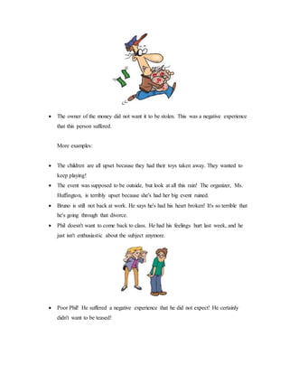  The owner of the money did not want it to be stolen. This was a negative experience
that this person suffered.
More examples:
 The children are all upset because they had their toys taken away. They wanted to
keep playing!
 The event was supposed to be outside, but look at all this rain! The organizer, Ms.
Huffington, is terribly upset because she's had her big event ruined.
 Bruno is still not back at work. He says he's had his heart broken! It's so terrible that
he's going through that divorce.
 Phil doesn't want to come back to class. He had his feelings hurt last week, and he
just isn't enthusiastic about the subject anymore.
 Poor Phil! He suffered a negative experience that he did not expect! He certainly
didn't want to be teased!
 