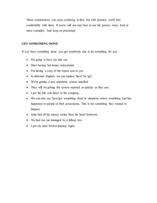 These constructions can seem confusing at first, but with practice, you'll feel
comfortable with them. If you're still not sure how to use the passive voice, look at
more examples. And keep on practicing!
GET SOMETHING DONE
If you 'have something done', you get somebody else to do something for you.
 I'm going to have my hair cut.
 She's having her house redecorated.
 I'm having a copy of the report sent to you
 In informal English, we can replace 'have' by 'get'.
 We're getting a new telephone system installed.
 They will be getting the system repaired as quickly as they can.
 I got the bill sent direct to the company.
 We can also use 'have/got something done' in situations where something bad has
happened to people or their possessions. This is not something they wanted to
happen.
 John had all his money stolen from his hotel bedroom.
 We had our car damaged by a falling tree.
 I got my nose broken playing rugby.
 