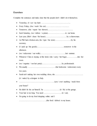 Exercises
Complete the sentences and make clear that the people don't / didn't do it themselves.
 Yesterday, (I / cut / my hair) ……………………………………….
 Every Friday, (Joe / wash / his car)……………………………….
 Tomorrow, (she / repair / her shower)………………………………….
 Each Saturday, (we / deliver / a pizza)……………………….to our home.
 Last year, (Bob / clean / his house)…………………………….by a charwoman.
 As Phil had a broken arm, (he / type / his texts)……………………..by his
secretary.
 (I / pick up / the goods)…………………………………….tomorrow in the
afternoon.
 (we / redecorate / our walls)………………………………….last summer.
 Whenever Clara is staying at this hotel, (she / carry / her bags)……………...into her
room.
 (we / organise / our last party)…………………………..by professionals.
 We usually …………………………………… (the bedrooms / redecorate) every
two years.
 Sarah isn't making her own wedding dress, she ……………………………………..
(it / make) by a designer in Italy.
 ………………………………………………. (you / ever/ anything / steal) from
your house?
 He didn't fix his car himself, he ……………………. (it / fix) at the garage.
 Your hair is too long. You need ………………………. (it / cut).
 I'm going to do my food shopping online and I
…………………………………….(the food / deliver) to my house.
 