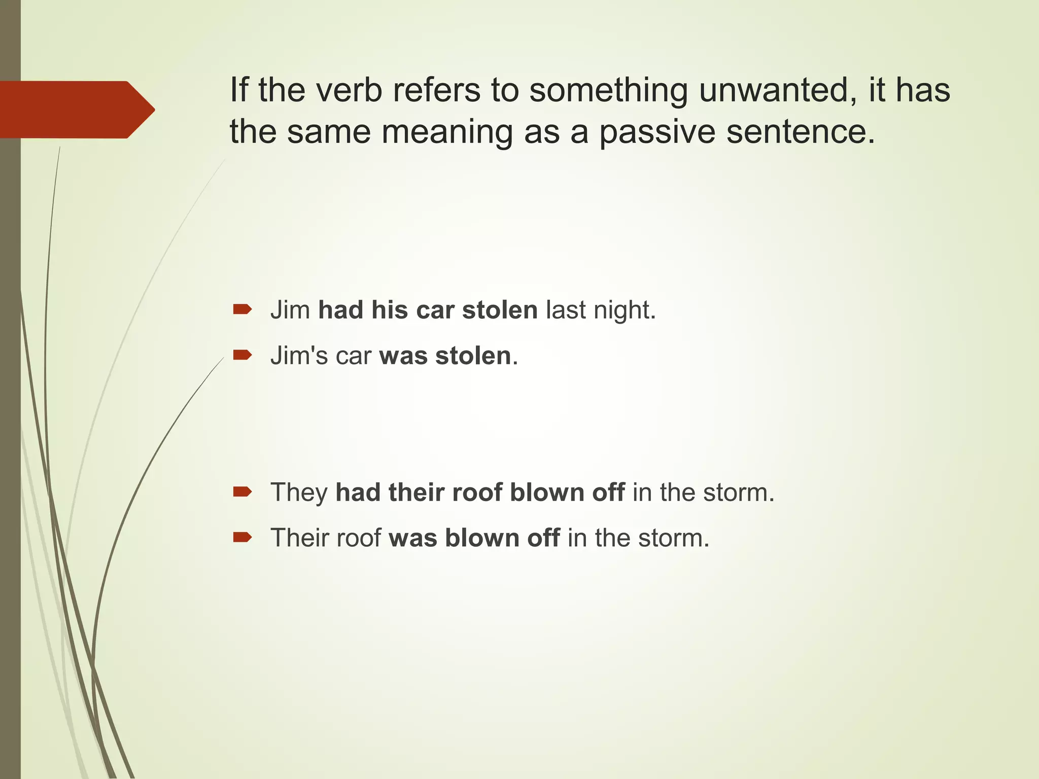 If the verb refers to something unwanted, it has
the same meaning as a passive sentence.
 Jim had his car stolen last night.
 Jim's car was stolen.
 They had their roof blown off in the storm.
 Their roof was blown off in the storm.
 