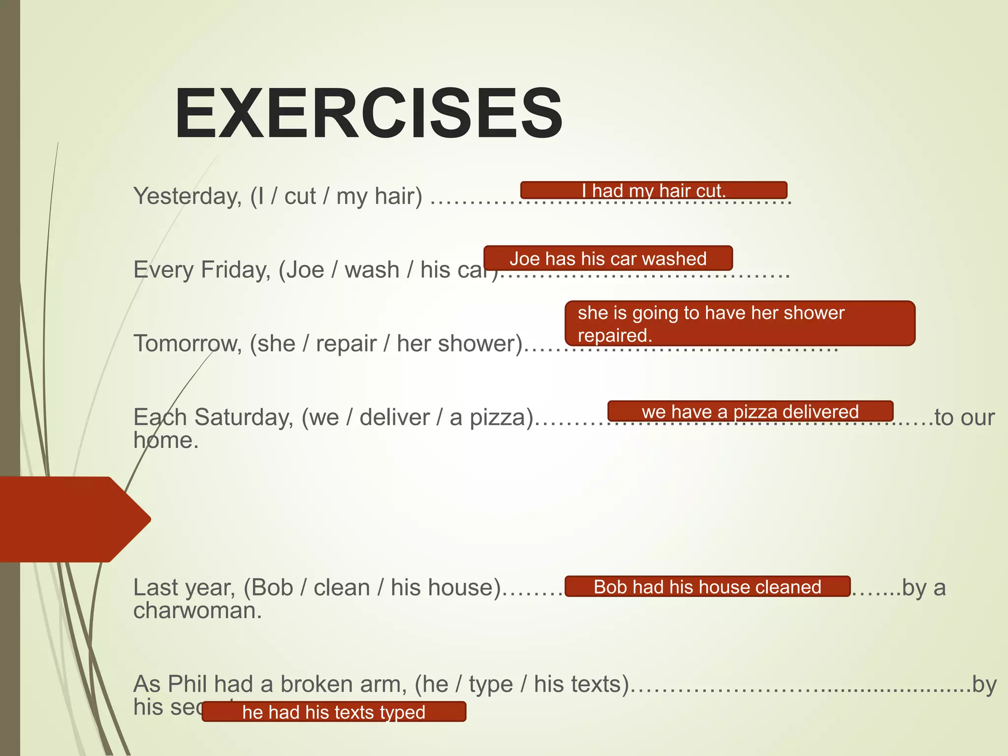 EXERCISES
Yesterday, (I / cut / my hair) ……………………………………….
Every Friday, (Joe / wash / his car)……………………………….
Tomorrow, (she / repair / her shower)………………………………….
Each Saturday, (we / deliver / a pizza)………………………………………..….to our
home.
Last year, (Bob / clean / his house)…………………………………………...by a
charwoman.
As Phil had a broken arm, (he / type / his texts)…………………….......................by
his secretary.
I had my hair cut.
Joe has his car washed
she is going to have her shower
repaired.
we have a pizza delivered
he had his texts typed
Bob had his house cleaned
 