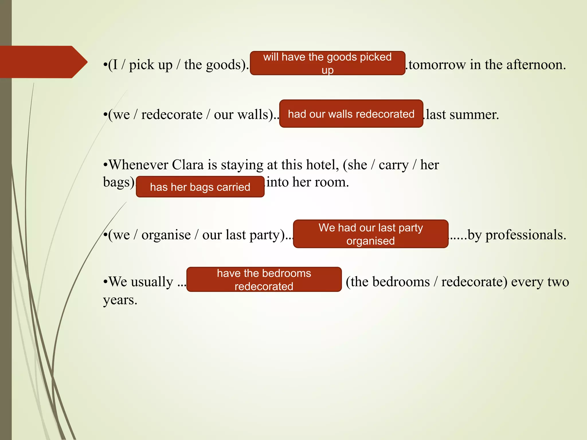 •(I / pick up / the goods)………………………………………...tomorrow in the afternoon.
•(we / redecorate / our walls)……………………………..……….last summer.
•Whenever Clara is staying at this hotel, (she / carry / her
bags)………………………...........into her room.
•(we / organise / our last party)……………………………………………...by professionals.
•We usually ……………………………………….… (the bedrooms / redecorate) every two
years.
will have the goods picked
up
had our walls redecorated
has her bags carried
We had our last party
organised
have the bedrooms
redecorated
 