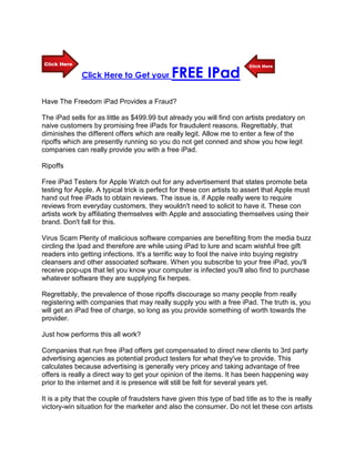 Click Here to Get your         FREE IPad
Have The Freedom iPad Provides a Fraud?

The iPad sells for as little as $499.99 but already you will find con artists predatory on
naive customers by promising free iPads for fraudulent reasons. Regrettably, that
diminishes the different offers which are really legit. Allow me to enter a few of the
ripoffs which are presently running so you do not get conned and show you how legit
companies can really provide you with a free iPad.

Ripoffs

Free iPad Testers for Apple Watch out for any advertisement that states promote beta
testing for Apple. A typical trick is perfect for these con artists to assert that Apple must
hand out free iPads to obtain reviews. The issue is, if Apple really were to require
reviews from everyday customers, they wouldn't need to solicit to have it. These con
artists work by affiliating themselves with Apple and associating themselves using their
brand. Don't fall for this.

Virus Scam Plenty of malicious software companies are benefiting from the media buzz
circling the Ipad and therefore are while using iPad to lure and scam wishful free gift
readers into getting infections. It's a terrific way to fool the naive into buying registry
cleansers and other associated software. When you subscribe to your free iPad, you'll
receive pop-ups that let you know your computer is infected you'll also find to purchase
whatever software they are supplying fix herpes.

Regrettably, the prevalence of those ripoffs discourage so many people from really
registering with companies that may really supply you with a free iPad. The truth is, you
will get an iPad free of charge, so long as you provide something of worth towards the
provider.

Just how performs this all work?

Companies that run free iPad offers get compensated to direct new clients to 3rd party
advertising agencies as potential product testers for what they've to provide. This
calculates because advertising is generally very pricey and taking advantage of free
offers is really a direct way to get your opinion of the items. It has been happening way
prior to the internet and it is presence will still be felt for several years yet.

It is a pity that the couple of fraudsters have given this type of bad title as to the is really
victory-win situation for the marketer and also the consumer. Do not let these con artists
 