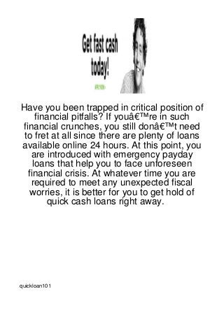 Have you been trapped in critical position of
     financial pitfalls? If youâ€™re in such
financial crunches, you still donâ€™t need
 to fret at all since there are plenty of loans
available online 24 hours. At this point, you
   are introduced with emergency payday
    loans that help you to face unforeseen
  financial crisis. At whatever time you are
   required to meet any unexpected fiscal
   worries, it is better for you to get hold of
        quick cash loans right away.




quickloan101
 